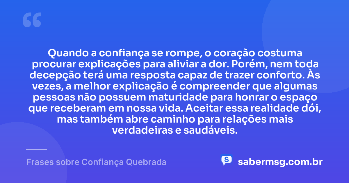 Quando a confiança se rompe, o coração costuma procurar explicações para aliviar a dor. Porém, nem toda decepção terá uma resposta capaz de trazer conforto. Às vezes, a melhor explicação é compreender que algumas pessoas não possuem maturidade para honrar o espaço que receberam em nossa vida. Aceitar essa realidade dói, mas também abre caminho para relações mais verdadeiras e saudáveis. — Frases sobre Confiança Quebrada