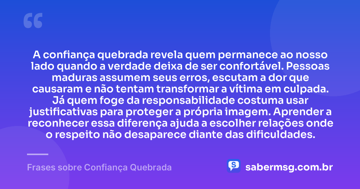 A confiança quebrada revela quem permanece ao nosso lado quando a verdade deixa de ser confortável. Pessoas maduras assumem seus erros, escutam a dor que causaram e não tentam transformar a vítima em culpada. Já quem foge da responsabilidade costuma usar justificativas para proteger a própria imagem. Aprender a reconhecer essa diferença ajuda a escolher relações onde o respeito não desaparece diante das dificuldades. — Frases sobre Confiança Quebrada