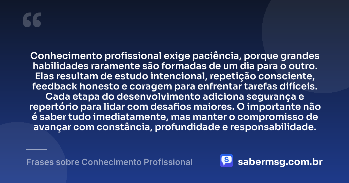 Conhecimento profissional exige paciência, porque grandes habilidades raramente são formadas de um dia para o outro. Elas resultam de estudo intencional, repetição consciente, feedback honesto e coragem para enfrentar tarefas difíceis. Cada etapa do desenvolvimento adiciona segurança e repertório para lidar com desafios maiores. O importante não é saber tudo imediatamente, mas manter o compromisso de avançar com constância, profundidade e responsabilidade. — Frases sobre Conhecimento Profissional