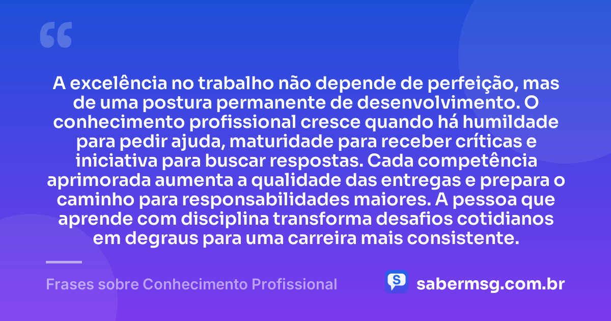 A excelência no trabalho não depende de perfeição, mas de uma postura permanente de desenvolvimento. O conhecimento profissional cresce quando há humildade para pedir ajuda, maturidade para receber críticas e iniciativa para buscar respostas. Cada competência aprimorada aumenta a qualidade das entregas e prepara o caminho para responsabilidades maiores. A pessoa que aprende com disciplina transforma desafios cotidianos em degraus para uma carreira mais consistente. — Frases sobre Conhecimento Profissional