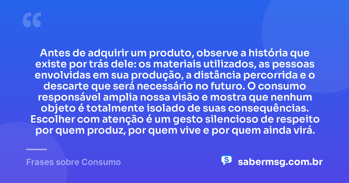 Antes de adquirir um produto, observe a história que existe por trás dele: os materiais utilizados, as pessoas envolvidas em sua produção, a distância percorrida e o descarte que será necessário no futuro. O consumo responsável amplia nossa visão e mostra que nenhum objeto é totalmente isolado de suas consequências. Escolher com atenção é um gesto silencioso de respeito por quem produz, por quem vive e por quem ainda virá. — Frases sobre Consumo