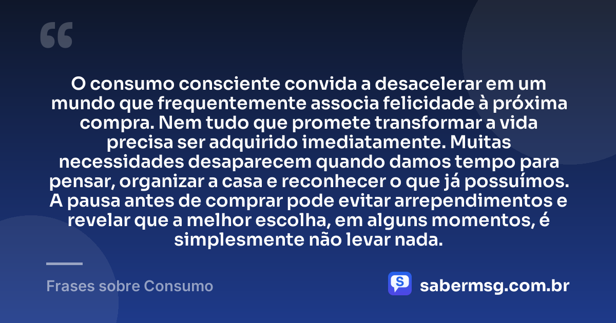 O consumo consciente convida a desacelerar em um mundo que frequentemente associa felicidade à próxima compra. Nem tudo que promete transformar a vida precisa ser adquirido imediatamente. Muitas necessidades desaparecem quando damos tempo para pensar, organizar a casa e reconhecer o que já possuímos. A pausa antes de comprar pode evitar arrependimentos e revelar que a melhor escolha, em alguns momentos, é simplesmente não levar nada. — Frases sobre Consumo
