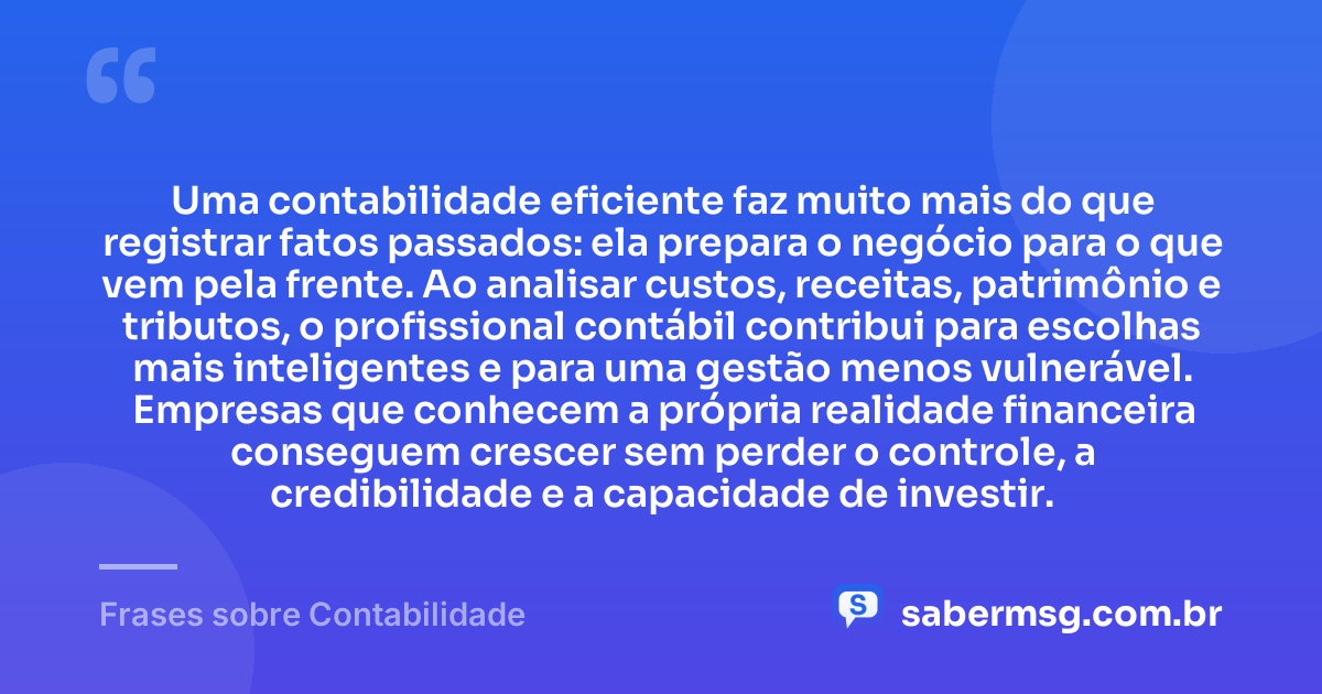 Uma contabilidade eficiente faz muito mais do que registrar fatos passados: ela prepara o negócio para o que vem pela frente. Ao analisar custos, receitas, patrimônio e tributos, o profissional contábil contribui para escolhas mais inteligentes e para uma gestão menos vulnerável. Empresas que conhecem a própria realidade financeira conseguem crescer sem perder o controle, a credibilidade e a capacidade de investir. — Frases sobre Contabilidade
