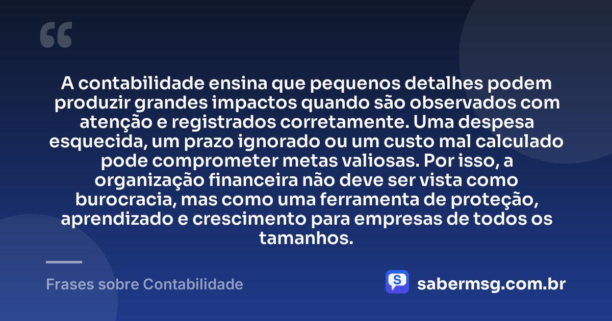 A contabilidade ensina que pequenos detalhes podem produzir grandes impactos quando são observados com atenção e registrados corretamente. Uma despesa esquecida, um prazo ignorado ou um custo mal calculado pode comprometer metas valiosas. Por isso, a organização financeira não deve ser vista como burocracia, mas como uma ferramenta de proteção, aprendizado e crescimento para empresas de todos os tamanhos. — Frases sobre Contabilidade