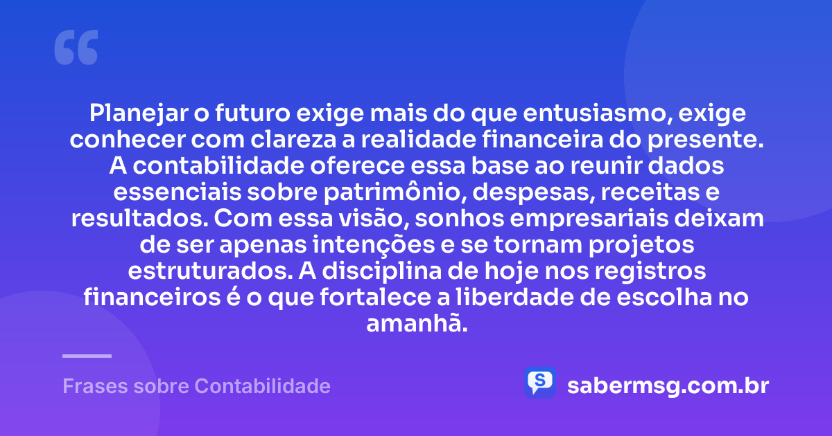 Planejar o futuro exige mais do que entusiasmo, exige conhecer com clareza a realidade financeira do presente. A contabilidade oferece essa base ao reunir dados essenciais sobre patrimônio, despesas, receitas e resultados. Com essa visão, sonhos empresariais deixam de ser apenas intenções e se tornam projetos estruturados. A disciplina de hoje nos registros financeiros é o que fortalece a liberdade de escolha no amanhã. — Frases sobre Contabilidade