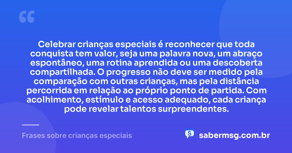 Celebrar crianças especiais é reconhecer que toda conquista tem valor, seja uma palavra nova, um abraço espontâneo, uma rotina aprendida ou uma descoberta compartilhada. O progresso não deve ser medido pela comparação com outras crianças, mas pela distância percorrida em relação ao próprio ponto de partida. Com acolhimento, estímulo e acesso adequado, cada criança pode revelar talentos surpreendentes. — Frases sobre crianças especiais