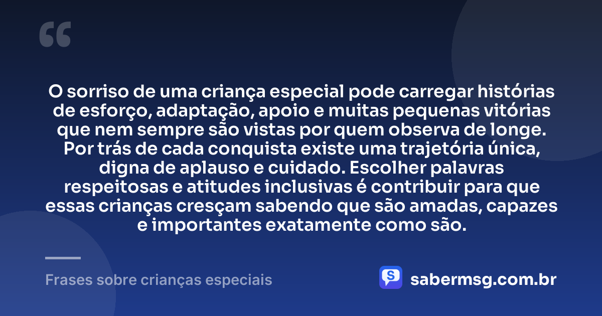 O sorriso de uma criança especial pode carregar histórias de esforço, adaptação, apoio e muitas pequenas vitórias que nem sempre são vistas por quem observa de longe. Por trás de cada conquista existe uma trajetória única, digna de aplauso e cuidado. Escolher palavras respeitosas e atitudes inclusivas é contribuir para que essas crianças cresçam sabendo que são amadas, capazes e importantes exatamente como são. — Frases sobre crianças especiais