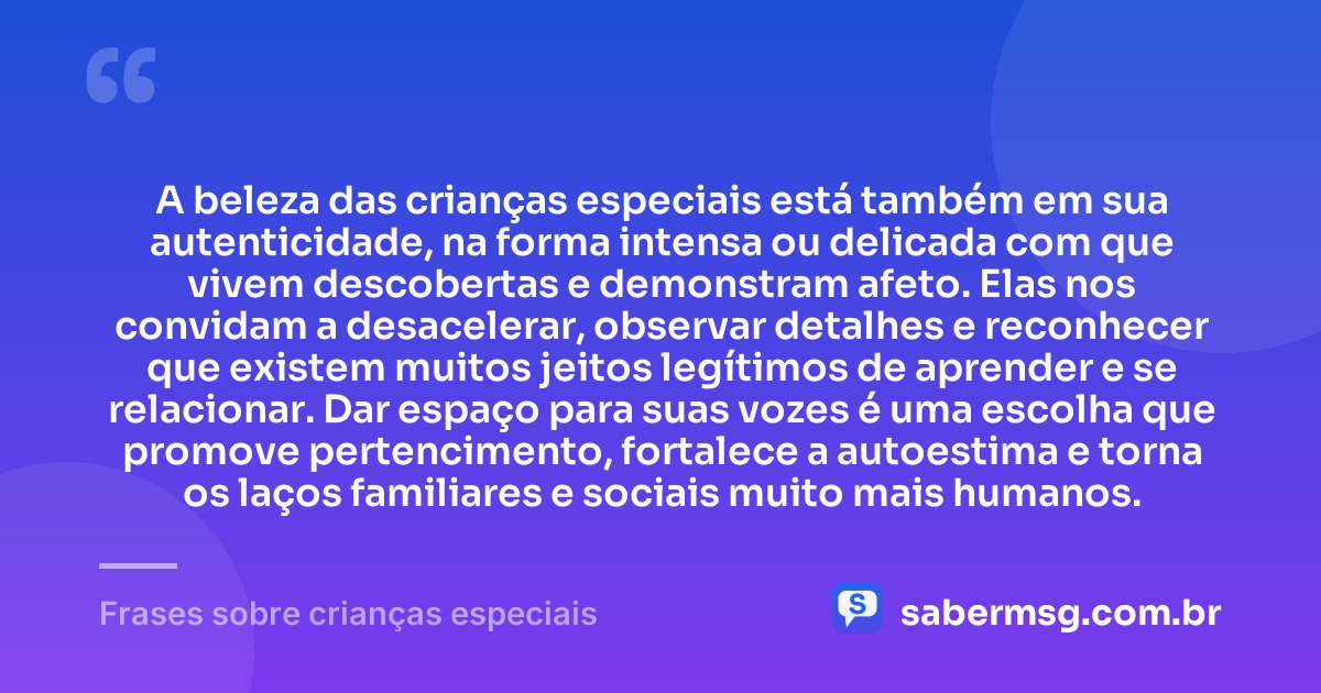 A beleza das crianças especiais está também em sua autenticidade, na forma intensa ou delicada com que vivem descobertas e demonstram afeto. Elas nos convidam a desacelerar, observar detalhes e reconhecer que existem muitos jeitos legítimos de aprender e se relacionar. Dar espaço para suas vozes é uma escolha que promove pertencimento, fortalece a autoestima e torna os laços familiares e sociais muito mais humanos. — Frases sobre crianças especiais