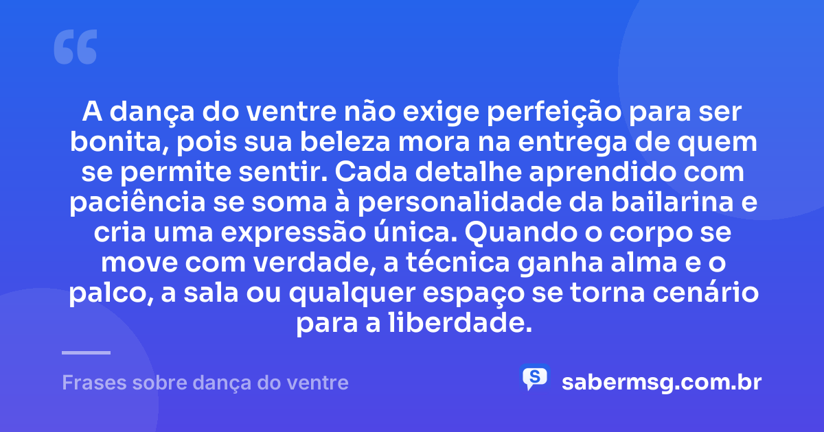 A dança do ventre não exige perfeição para ser bonita, pois sua beleza mora na entrega de quem se permite sentir. Cada detalhe aprendido com paciência se soma à personalidade da bailarina e cria uma expressão única. Quando o corpo se move com verdade, a técnica ganha alma e o palco, a sala ou qualquer espaço se torna cenário para a liberdade. — Frases sobre dança do ventre