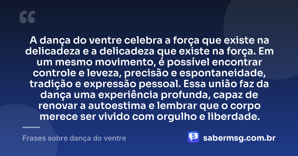 A dança do ventre celebra a força que existe na delicadeza e a delicadeza que existe na força. Em um mesmo movimento, é possível encontrar controle e leveza, precisão e espontaneidade, tradição e expressão pessoal. Essa união faz da dança uma experiência profunda, capaz de renovar a autoestima e lembrar que o corpo merece ser vivido com orgulho e liberdade. — Frases sobre dança do ventre
