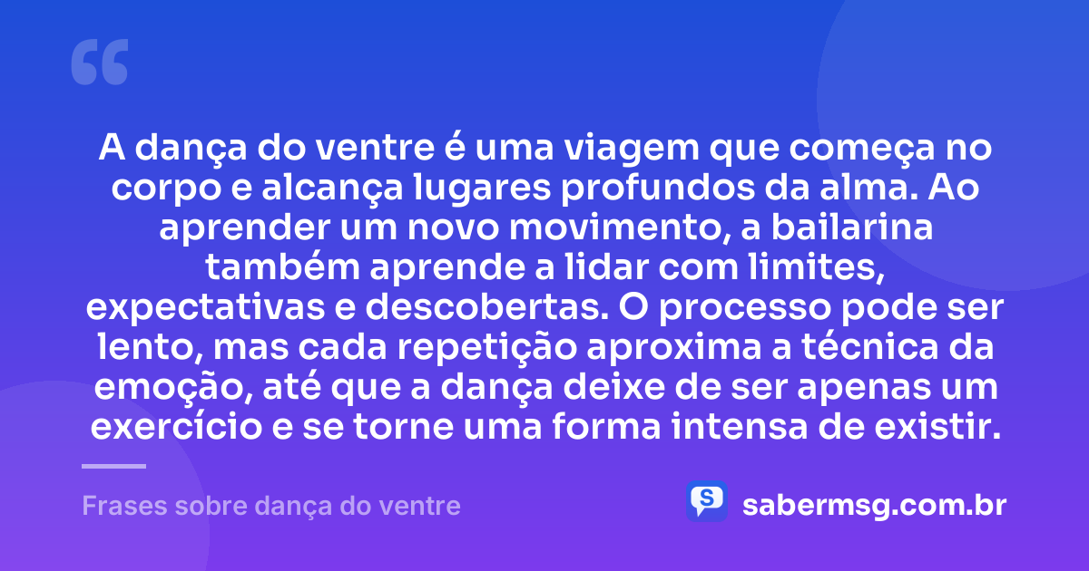 A dança do ventre é uma viagem que começa no corpo e alcança lugares profundos da alma. Ao aprender um novo movimento, a bailarina também aprende a lidar com limites, expectativas e descobertas. O processo pode ser lento, mas cada repetição aproxima a técnica da emoção, até que a dança deixe de ser apenas um exercício e se torne uma forma intensa de existir. — Frases sobre dança do ventre