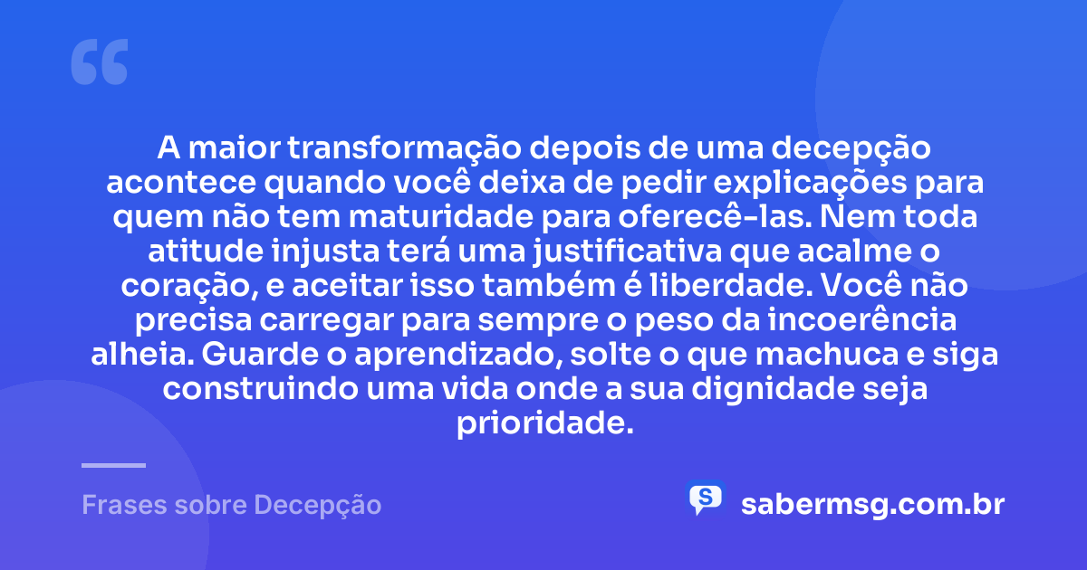 A maior transformação depois de uma decepção acontece quando você deixa de pedir explicações para quem não tem maturidade para oferecê-las. Nem toda atitude injusta terá uma justificativa que acalme o coração, e aceitar isso também é liberdade. Você não precisa carregar para sempre o peso da incoerência alheia. Guarde o aprendizado, solte o que machuca e siga construindo uma vida onde a sua dignidade seja prioridade. — Frases sobre Decepção