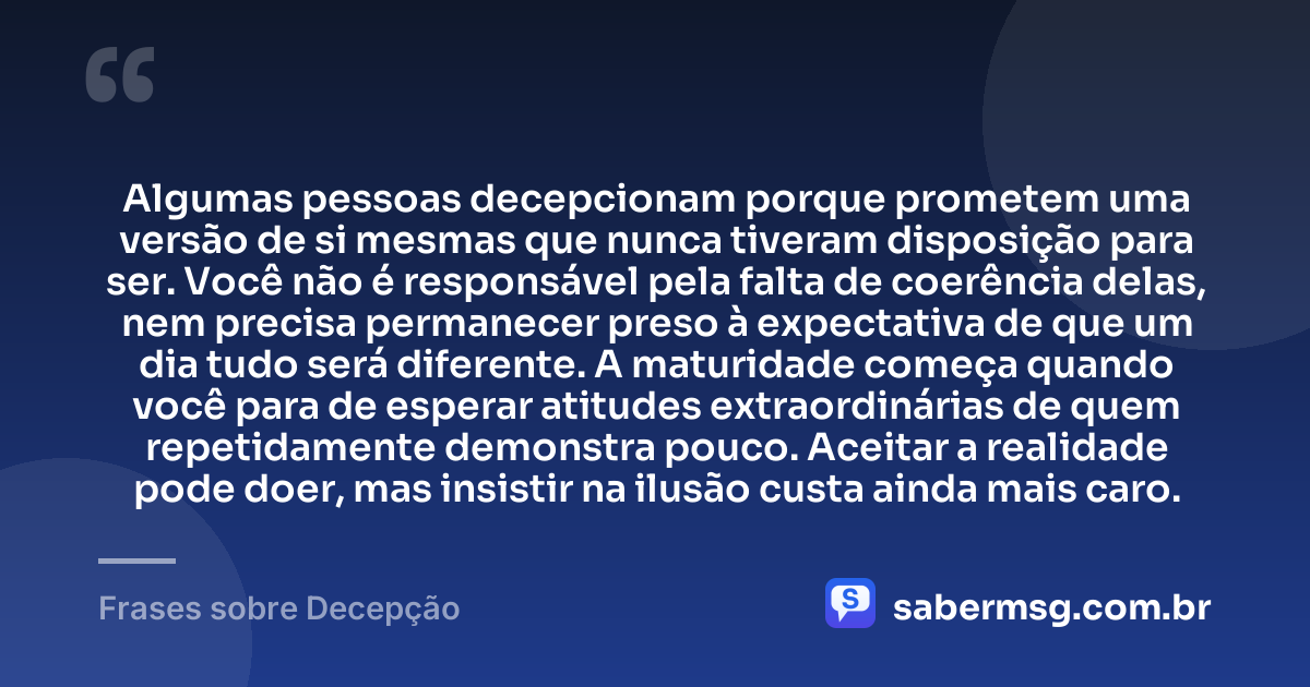 Algumas pessoas decepcionam porque prometem uma versão de si mesmas que nunca tiveram disposição para ser. Você não é responsável pela falta de coerência delas, nem precisa permanecer preso à expectativa de que um dia tudo será diferente. A maturidade começa quando você para de esperar atitudes extraordinárias de quem repetidamente demonstra pouco. Aceitar a realidade pode doer, mas insistir na ilusão custa ainda mais caro. — Frases sobre Decepção