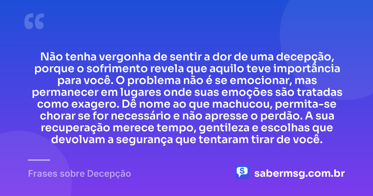 Não tenha vergonha de sentir a dor de uma decepção, porque o sofrimento revela que aquilo teve importância para você. O problema não é se emocionar, mas permanecer em lugares onde suas emoções são tratadas como exagero. Dê nome ao que machucou, permita-se chorar se for necessário e não apresse o perdão. A sua recuperação merece tempo, gentileza e escolhas que devolvam a segurança que tentaram tirar de você. — Frases sobre Decepção