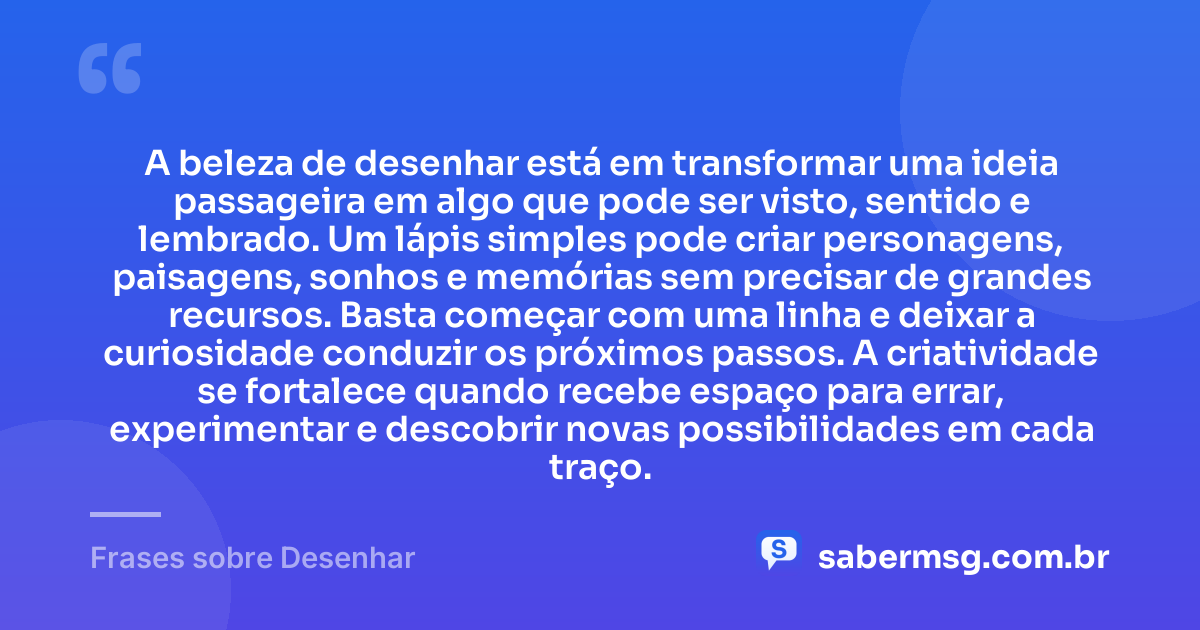 A beleza de desenhar está em transformar uma ideia passageira em algo que pode ser visto, sentido e lembrado. Um lápis simples pode criar personagens, paisagens, sonhos e memórias sem precisar de grandes recursos. Basta começar com uma linha e deixar a curiosidade conduzir os próximos passos. A criatividade se fortalece quando recebe espaço para errar, experimentar e descobrir novas possibilidades em cada traço. — Frases sobre Desenhar