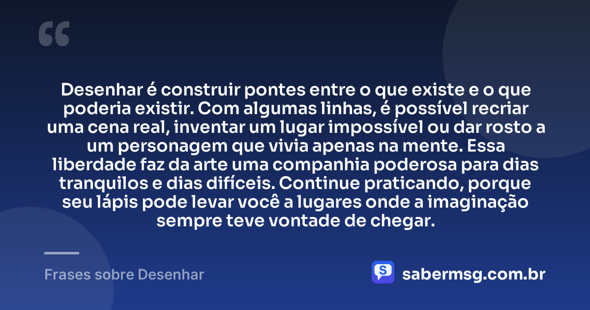Desenhar é construir pontes entre o que existe e o que poderia existir. Com algumas linhas, é possível recriar uma cena real, inventar um lugar impossível ou dar rosto a um personagem que vivia apenas na mente. Essa liberdade faz da arte uma companhia poderosa para dias tranquilos e dias difíceis. Continue praticando, porque seu lápis pode levar você a lugares onde a imaginação sempre teve vontade de chegar. — Frases sobre Desenhar