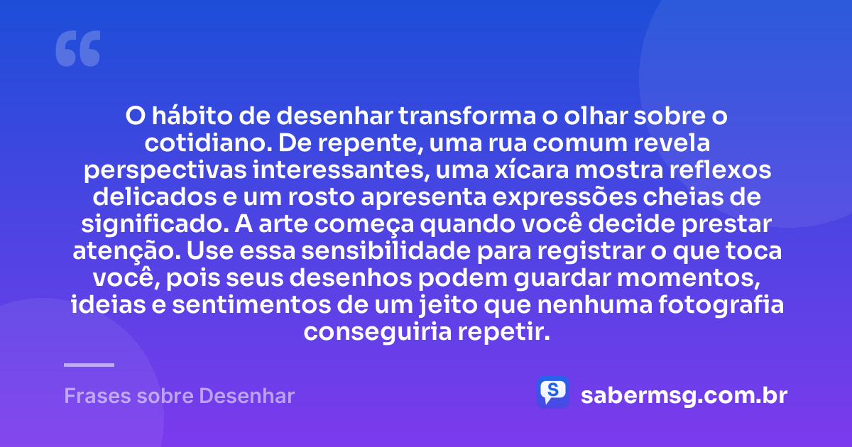 O hábito de desenhar transforma o olhar sobre o cotidiano. De repente, uma rua comum revela perspectivas interessantes, uma xícara mostra reflexos delicados e um rosto apresenta expressões cheias de significado. A arte começa quando você decide prestar atenção. Use essa sensibilidade para registrar o que toca você, pois seus desenhos podem guardar momentos, ideias e sentimentos de um jeito que nenhuma fotografia conseguiria repetir. — Frases sobre Desenhar
