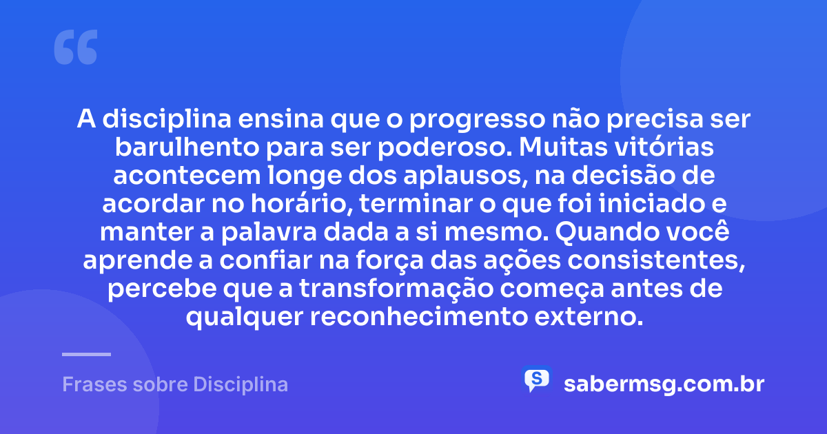 A disciplina ensina que o progresso não precisa ser barulhento para ser poderoso. Muitas vitórias acontecem longe dos aplausos, na decisão de acordar no horário, terminar o que foi iniciado e manter a palavra dada a si mesmo. Quando você aprende a confiar na força das ações consistentes, percebe que a transformação começa antes de qualquer reconhecimento externo. — Frases sobre Disciplina