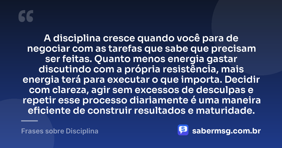A disciplina cresce quando você para de negociar com as tarefas que sabe que precisam ser feitas. Quanto menos energia gastar discutindo com a própria resistência, mais energia terá para executar o que importa. Decidir com clareza, agir sem excessos de desculpas e repetir esse processo diariamente é uma maneira eficiente de construir resultados e maturidade. — Frases sobre Disciplina