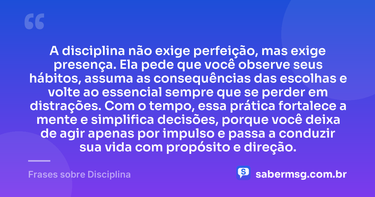 A disciplina não exige perfeição, mas exige presença. Ela pede que você observe seus hábitos, assuma as consequências das escolhas e volte ao essencial sempre que se perder em distrações. Com o tempo, essa prática fortalece a mente e simplifica decisões, porque você deixa de agir apenas por impulso e passa a conduzir sua vida com propósito e direção. — Frases sobre Disciplina