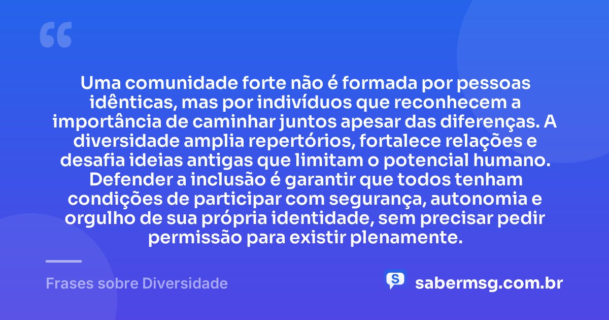 Uma comunidade forte não é formada por pessoas idênticas, mas por indivíduos que reconhecem a importância de caminhar juntos apesar das diferenças. A diversidade amplia repertórios, fortalece relações e desafia ideias antigas que limitam o potencial humano. Defender a inclusão é garantir que todos tenham condições de participar com segurança, autonomia e orgulho de sua própria identidade, sem precisar pedir permissão para existir plenamente. — Frases sobre Diversidade