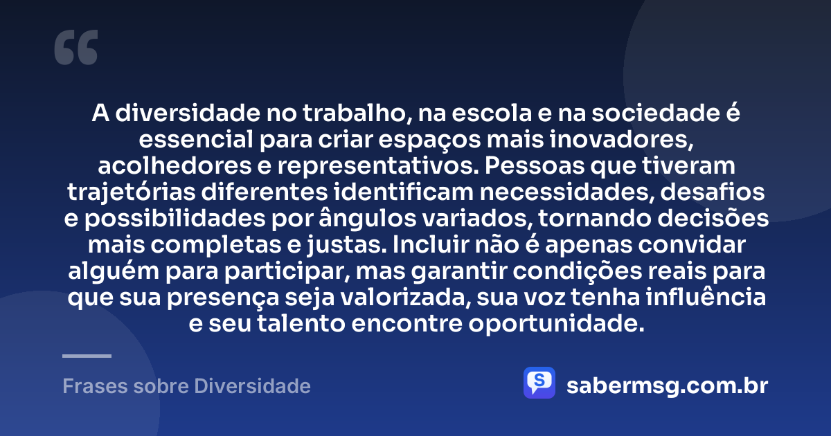 A diversidade no trabalho, na escola e na sociedade é essencial para criar espaços mais inovadores, acolhedores e representativos. Pessoas que tiveram trajetórias diferentes identificam necessidades, desafios e possibilidades por ângulos variados, tornando decisões mais completas e justas. Incluir não é apenas convidar alguém para participar, mas garantir condições reais para que sua presença seja valorizada, sua voz tenha influência e seu talento encontre oportunidade. — Frases sobre Diversidade