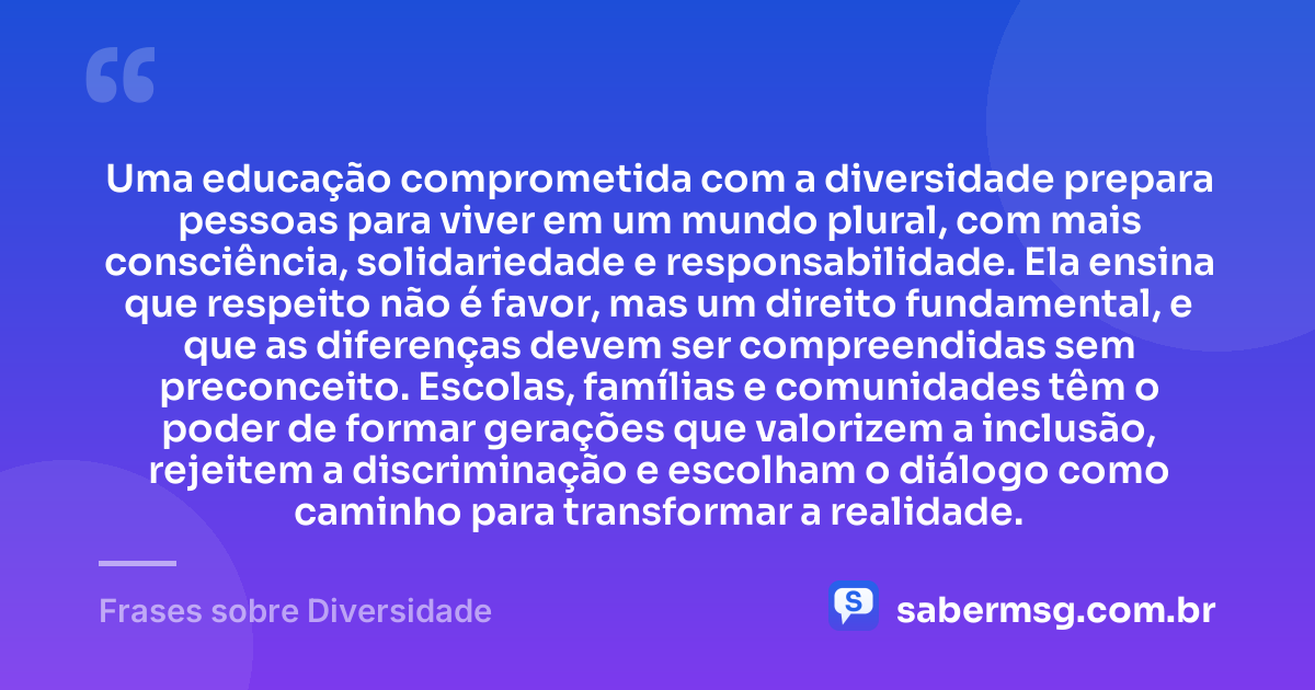 Uma educação comprometida com a diversidade prepara pessoas para viver em um mundo plural, com mais consciência, solidariedade e responsabilidade. Ela ensina que respeito não é favor, mas um direito fundamental, e que as diferenças devem ser compreendidas sem preconceito. Escolas, famílias e comunidades têm o poder de formar gerações que valorizem a inclusão, rejeitem a discriminação e escolham o diálogo como caminho para transformar a realidade. — Frases sobre Diversidade