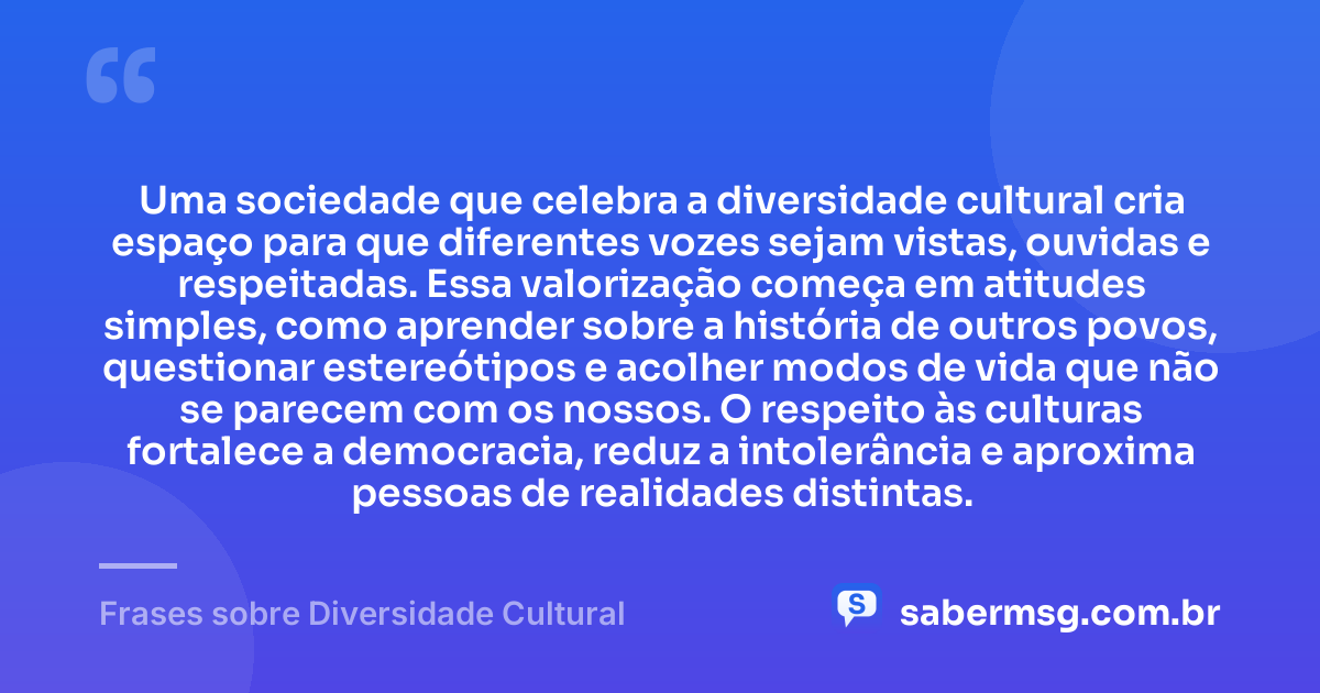 Uma sociedade que celebra a diversidade cultural cria espaço para que diferentes vozes sejam vistas, ouvidas e respeitadas. Essa valorização começa em atitudes simples, como aprender sobre a história de outros povos, questionar estereótipos e acolher modos de vida que não se parecem com os nossos. O respeito às culturas fortalece a democracia, reduz a intolerância e aproxima pessoas de realidades distintas. — Frases sobre Diversidade Cultural
