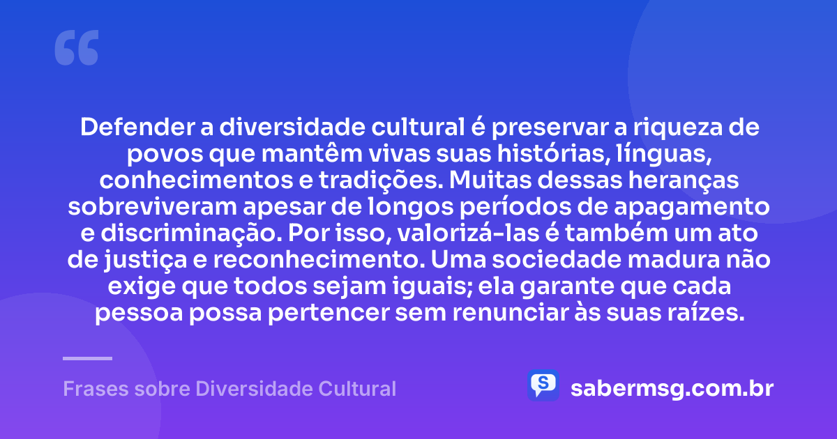 Defender a diversidade cultural é preservar a riqueza de povos que mantêm vivas suas histórias, línguas, conhecimentos e tradições. Muitas dessas heranças sobreviveram apesar de longos períodos de apagamento e discriminação. Por isso, valorizá-las é também um ato de justiça e reconhecimento. Uma sociedade madura não exige que todos sejam iguais; ela garante que cada pessoa possa pertencer sem renunciar às suas raízes. — Frases sobre Diversidade Cultural