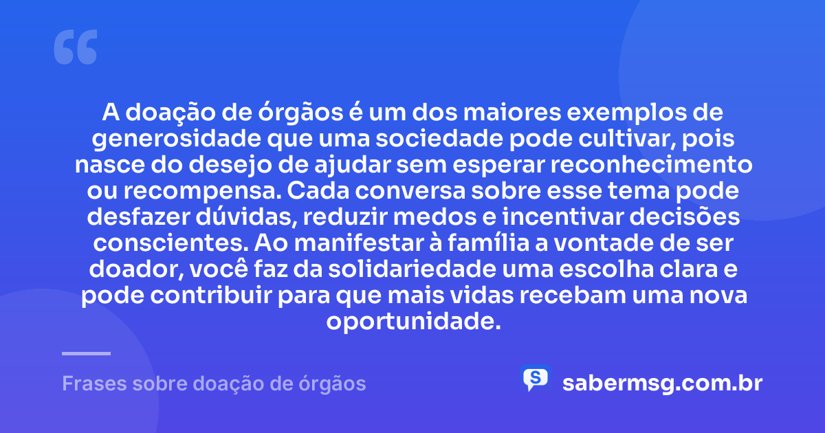 A doação de órgãos é um dos maiores exemplos de generosidade que uma sociedade pode cultivar, pois nasce do desejo de ajudar sem esperar reconhecimento ou recompensa. Cada conversa sobre esse tema pode desfazer dúvidas, reduzir medos e incentivar decisões conscientes. Ao manifestar à família a vontade de ser doador, você faz da solidariedade uma escolha clara e pode contribuir para que mais vidas recebam uma nova oportunidade. — Frases sobre doação de órgãos