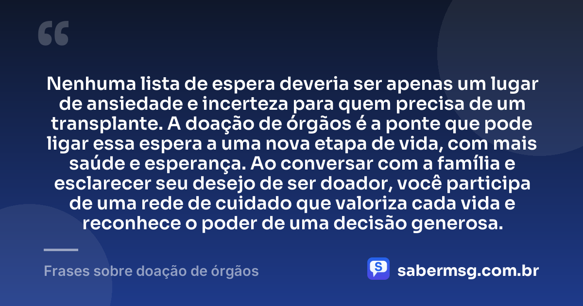Nenhuma lista de espera deveria ser apenas um lugar de ansiedade e incerteza para quem precisa de um transplante. A doação de órgãos é a ponte que pode ligar essa espera a uma nova etapa de vida, com mais saúde e esperança. Ao conversar com a família e esclarecer seu desejo de ser doador, você participa de uma rede de cuidado que valoriza cada vida e reconhece o poder de uma decisão generosa. — Frases sobre doação de órgãos