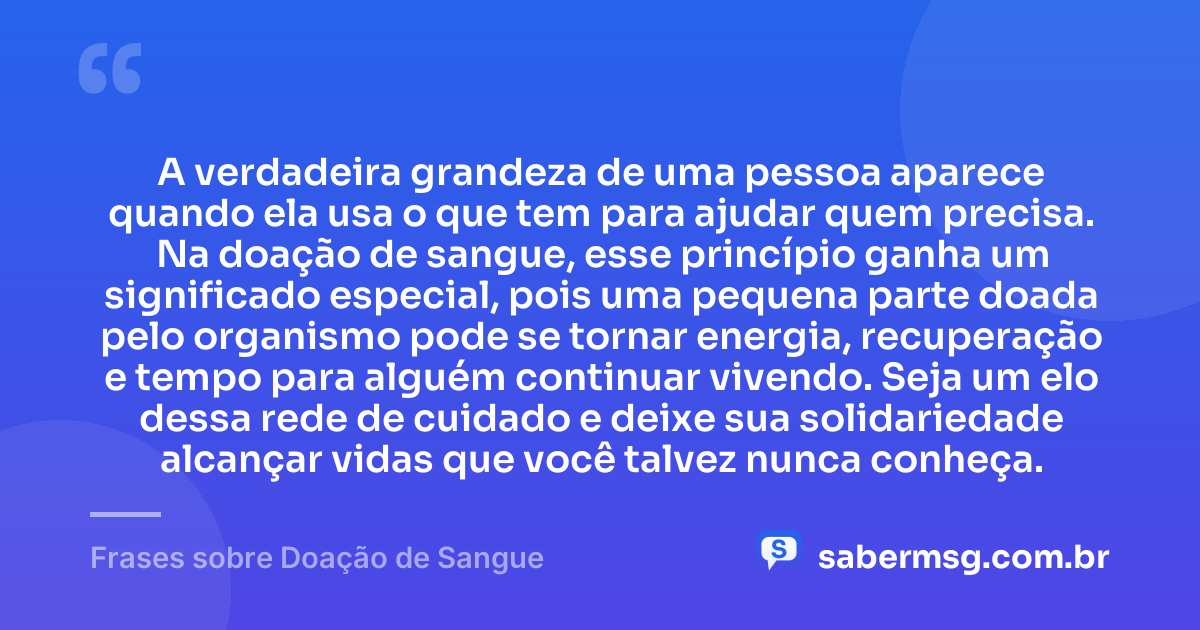 A verdadeira grandeza de uma pessoa aparece quando ela usa o que tem para ajudar quem precisa. Na doação de sangue, esse princípio ganha um significado especial, pois uma pequena parte doada pelo organismo pode se tornar energia, recuperação e tempo para alguém continuar vivendo. Seja um elo dessa rede de cuidado e deixe sua solidariedade alcançar vidas que você talvez nunca conheça. — Frases sobre Doação de Sangue