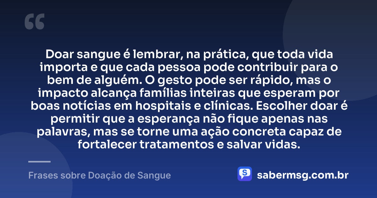 Doar sangue é lembrar, na prática, que toda vida importa e que cada pessoa pode contribuir para o bem de alguém. O gesto pode ser rápido, mas o impacto alcança famílias inteiras que esperam por boas notícias em hospitais e clínicas. Escolher doar é permitir que a esperança não fique apenas nas palavras, mas se torne uma ação concreta capaz de fortalecer tratamentos e salvar vidas. — Frases sobre Doação de Sangue