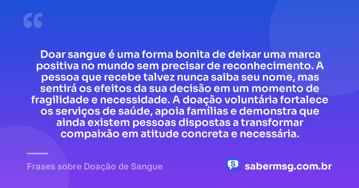 Doar sangue é uma forma bonita de deixar uma marca positiva no mundo sem precisar de reconhecimento. A pessoa que recebe talvez nunca saiba seu nome, mas sentirá os efeitos da sua decisão em um momento de fragilidade e necessidade. A doação voluntária fortalece os serviços de saúde, apoia famílias e demonstra que ainda existem pessoas dispostas a transformar compaixão em atitude concreta e necessária. — Frases sobre Doação de Sangue