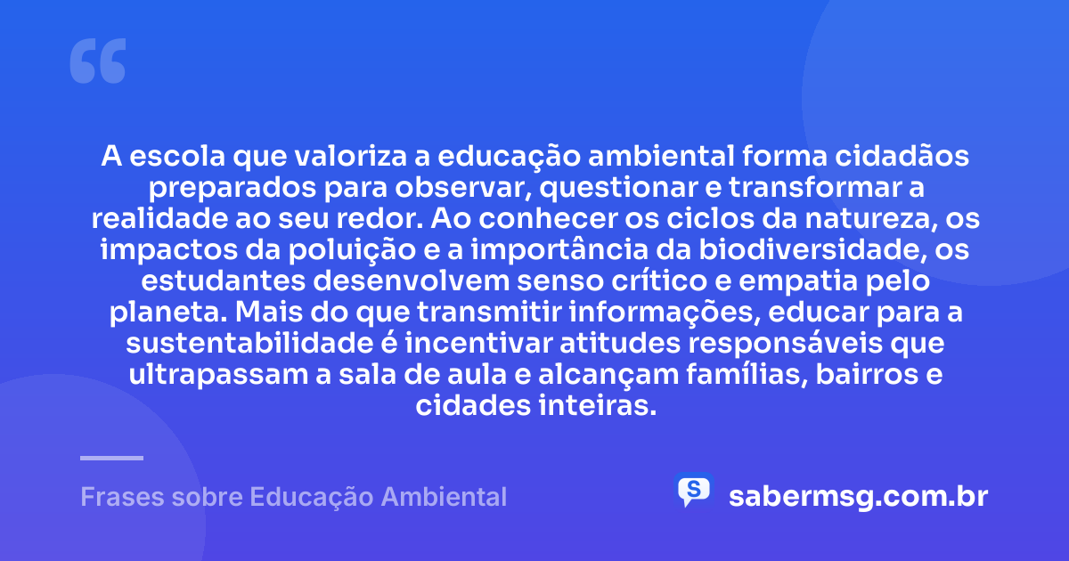 A escola que valoriza a educação ambiental forma cidadãos preparados para observar, questionar e transformar a realidade ao seu redor. Ao conhecer os ciclos da natureza, os impactos da poluição e a importância da biodiversidade, os estudantes desenvolvem senso crítico e empatia pelo planeta. Mais do que transmitir informações, educar para a sustentabilidade é incentivar atitudes responsáveis que ultrapassam a sala de aula e alcançam famílias, bairros e cidades inteiras. — Frases sobre Educação Ambiental