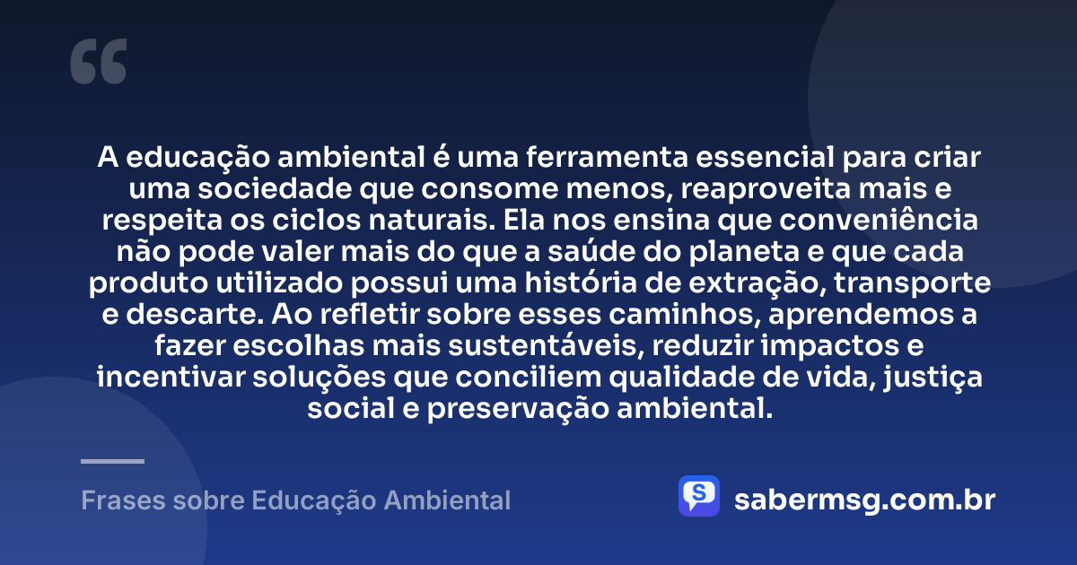 A educação ambiental é uma ferramenta essencial para criar uma sociedade que consome menos, reaproveita mais e respeita os ciclos naturais. Ela nos ensina que conveniência não pode valer mais do que a saúde do planeta e que cada produto utilizado possui uma história de extração, transporte e descarte. Ao refletir sobre esses caminhos, aprendemos a fazer escolhas mais sustentáveis, reduzir impactos e incentivar soluções que conciliem qualidade de vida, justiça social e preservação ambiental. — Frases sobre Educação Ambiental
