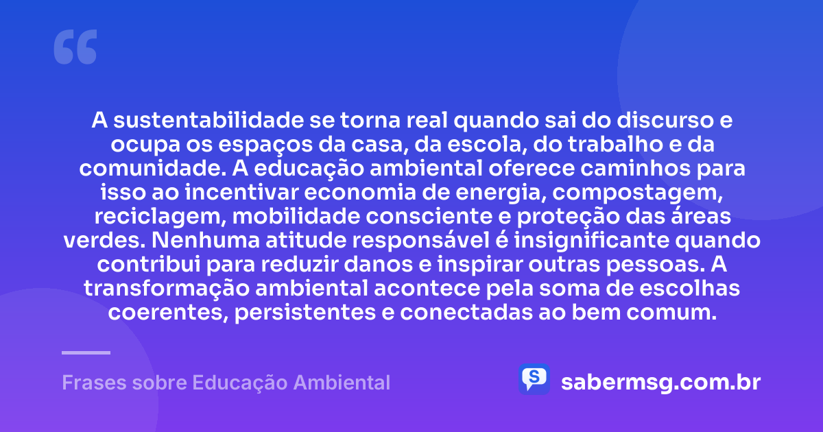 A sustentabilidade se torna real quando sai do discurso e ocupa os espaços da casa, da escola, do trabalho e da comunidade. A educação ambiental oferece caminhos para isso ao incentivar economia de energia, compostagem, reciclagem, mobilidade consciente e proteção das áreas verdes. Nenhuma atitude responsável é insignificante quando contribui para reduzir danos e inspirar outras pessoas. A transformação ambiental acontece pela soma de escolhas coerentes, persistentes e conectadas ao bem comum. — Frases sobre Educação Ambiental