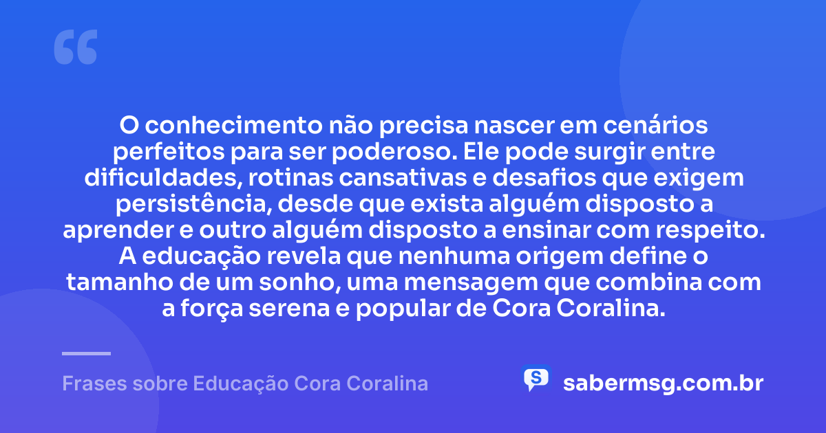 O conhecimento não precisa nascer em cenários perfeitos para ser poderoso. Ele pode surgir entre dificuldades, rotinas cansativas e desafios que exigem persistência, desde que exista alguém disposto a aprender e outro alguém disposto a ensinar com respeito. A educação revela que nenhuma origem define o tamanho de um sonho, uma mensagem que combina com a força serena e popular de Cora Coralina. — Frases sobre Educação Cora Coralina