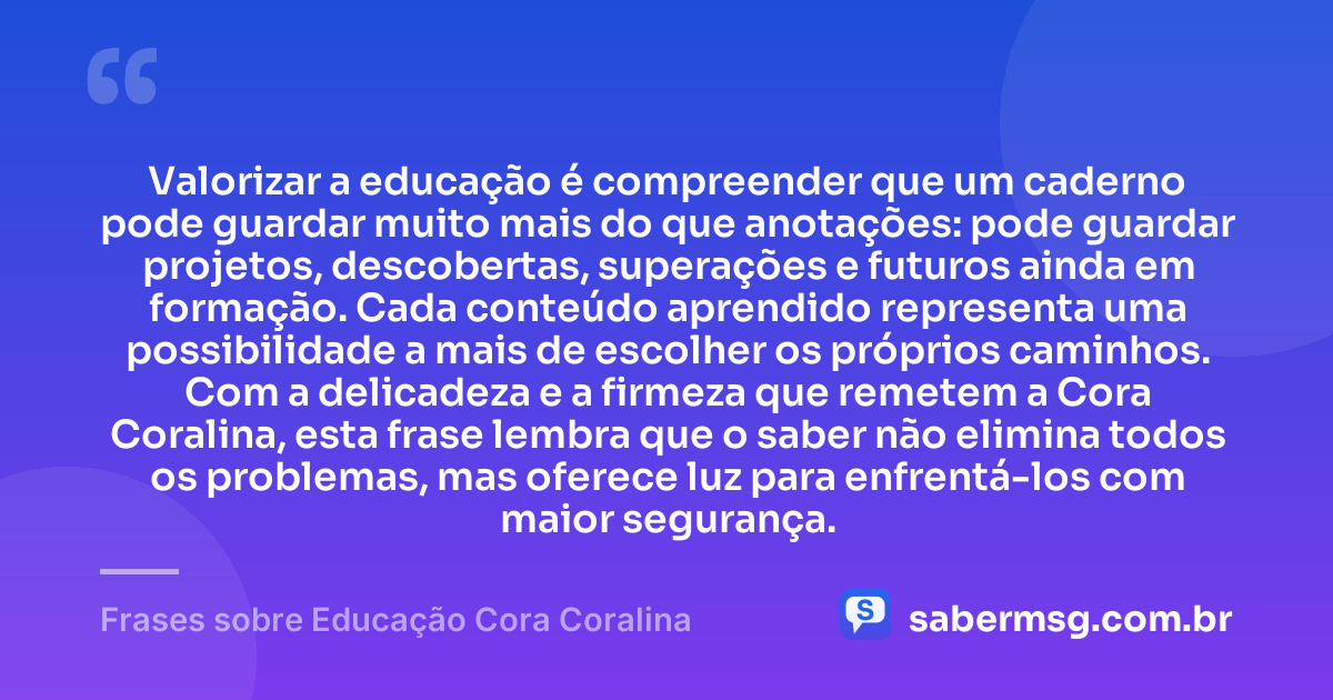 Valorizar a educação é compreender que um caderno pode guardar muito mais do que anotações: pode guardar projetos, descobertas, superações e futuros ainda em formação. Cada conteúdo aprendido representa uma possibilidade a mais de escolher os próprios caminhos. Com a delicadeza e a firmeza que remetem a Cora Coralina, esta frase lembra que o saber não elimina todos os problemas, mas oferece luz para enfrentá-los com maior segurança. — Frases sobre Educação Cora Coralina
