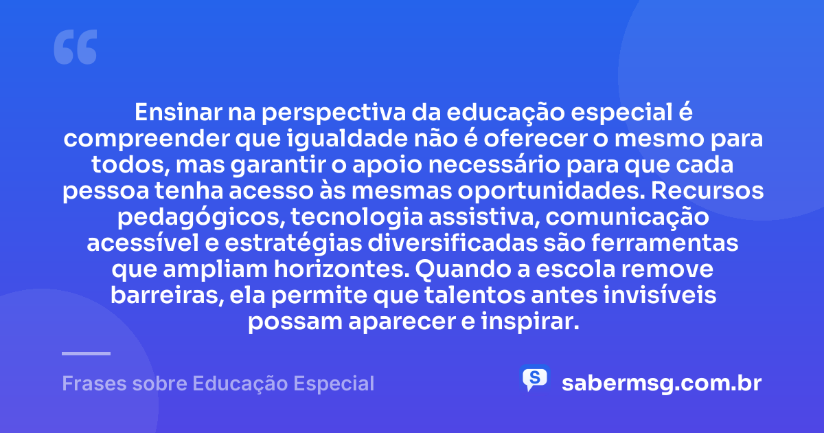 Ensinar na perspectiva da educação especial é compreender que igualdade não é oferecer o mesmo para todos, mas garantir o apoio necessário para que cada pessoa tenha acesso às mesmas oportunidades. Recursos pedagógicos, tecnologia assistiva, comunicação acessível e estratégias diversificadas são ferramentas que ampliam horizontes. Quando a escola remove barreiras, ela permite que talentos antes invisíveis possam aparecer e inspirar. — Frases sobre Educação Especial