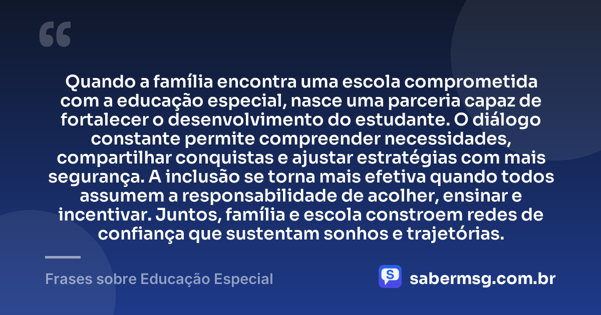 Quando a família encontra uma escola comprometida com a educação especial, nasce uma parceria capaz de fortalecer o desenvolvimento do estudante. O diálogo constante permite compreender necessidades, compartilhar conquistas e ajustar estratégias com mais segurança. A inclusão se torna mais efetiva quando todos assumem a responsabilidade de acolher, ensinar e incentivar. Juntos, família e escola constroem redes de confiança que sustentam sonhos e trajetórias. — Frases sobre Educação Especial