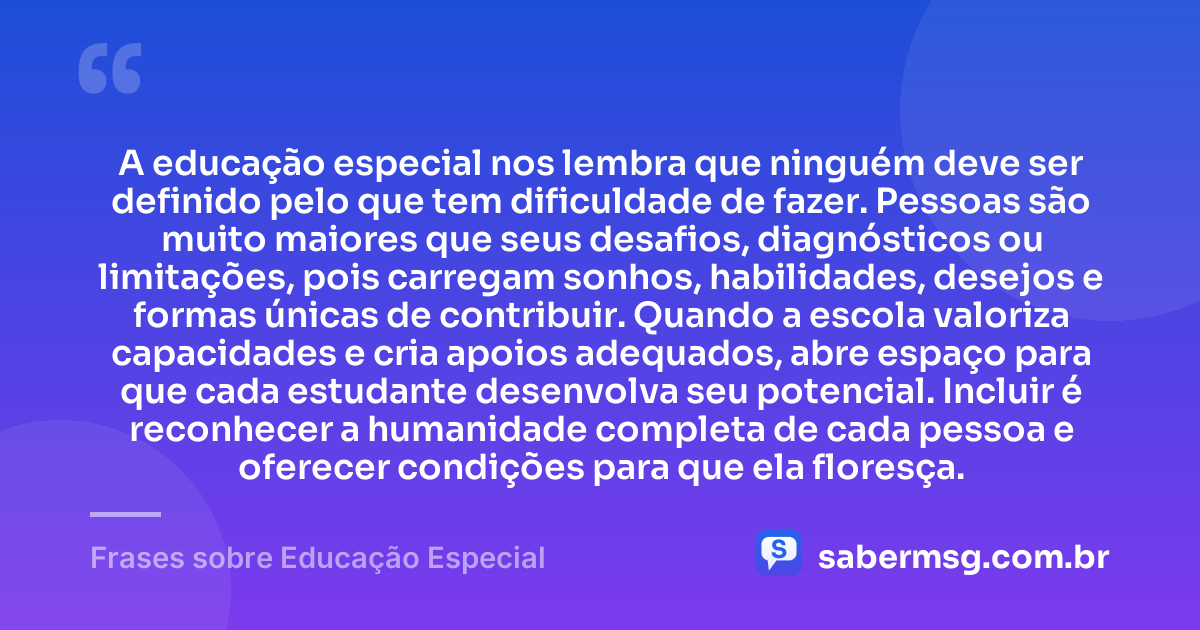 A educação especial nos lembra que ninguém deve ser definido pelo que tem dificuldade de fazer. Pessoas são muito maiores que seus desafios, diagnósticos ou limitações, pois carregam sonhos, habilidades, desejos e formas únicas de contribuir. Quando a escola valoriza capacidades e cria apoios adequados, abre espaço para que cada estudante desenvolva seu potencial. Incluir é reconhecer a humanidade completa de cada pessoa e oferecer condições para que ela floresça. — Frases sobre Educação Especial