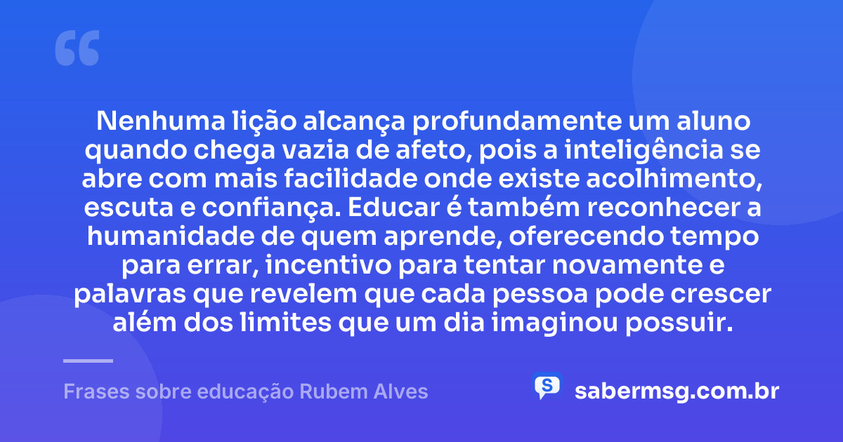 Nenhuma lição alcança profundamente um aluno quando chega vazia de afeto, pois a inteligência se abre com mais facilidade onde existe acolhimento, escuta e confiança. Educar é também reconhecer a humanidade de quem aprende, oferecendo tempo para errar, incentivo para tentar novamente e palavras que revelem que cada pessoa pode crescer além dos limites que um dia imaginou possuir. — Frases sobre educação Rubem Alves