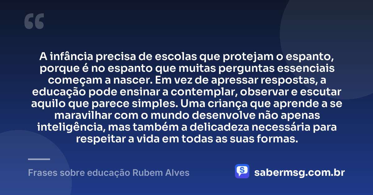 A infância precisa de escolas que protejam o espanto, porque é no espanto que muitas perguntas essenciais começam a nascer. Em vez de apressar respostas, a educação pode ensinar a contemplar, observar e escutar aquilo que parece simples. Uma criança que aprende a se maravilhar com o mundo desenvolve não apenas inteligência, mas também a delicadeza necessária para respeitar a vida em todas as suas formas. — Frases sobre educação Rubem Alves