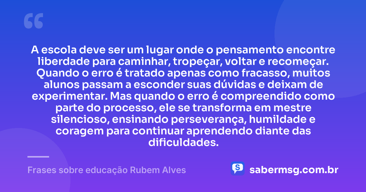 A escola deve ser um lugar onde o pensamento encontre liberdade para caminhar, tropeçar, voltar e recomeçar. Quando o erro é tratado apenas como fracasso, muitos alunos passam a esconder suas dúvidas e deixam de experimentar. Mas quando o erro é compreendido como parte do processo, ele se transforma em mestre silencioso, ensinando perseverança, humildade e coragem para continuar aprendendo diante das dificuldades. — Frases sobre educação Rubem Alves