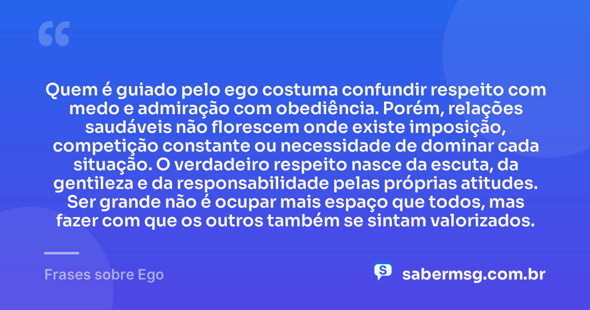 Quem é guiado pelo ego costuma confundir respeito com medo e admiração com obediência. Porém, relações saudáveis não florescem onde existe imposição, competição constante ou necessidade de dominar cada situação. O verdadeiro respeito nasce da escuta, da gentileza e da responsabilidade pelas próprias atitudes. Ser grande não é ocupar mais espaço que todos, mas fazer com que os outros também se sintam valorizados. — Frases sobre Ego