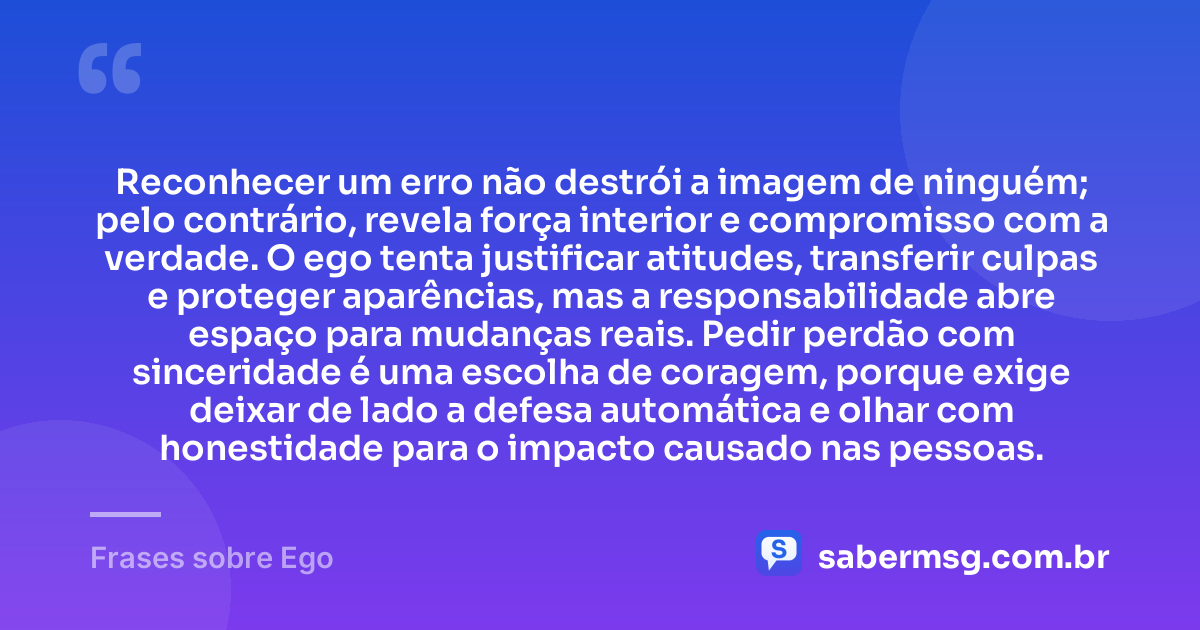 Reconhecer um erro não destrói a imagem de ninguém; pelo contrário, revela força interior e compromisso com a verdade. O ego tenta justificar atitudes, transferir culpas e proteger aparências, mas a responsabilidade abre espaço para mudanças reais. Pedir perdão com sinceridade é uma escolha de coragem, porque exige deixar de lado a defesa automática e olhar com honestidade para o impacto causado nas pessoas. — Frases sobre Ego