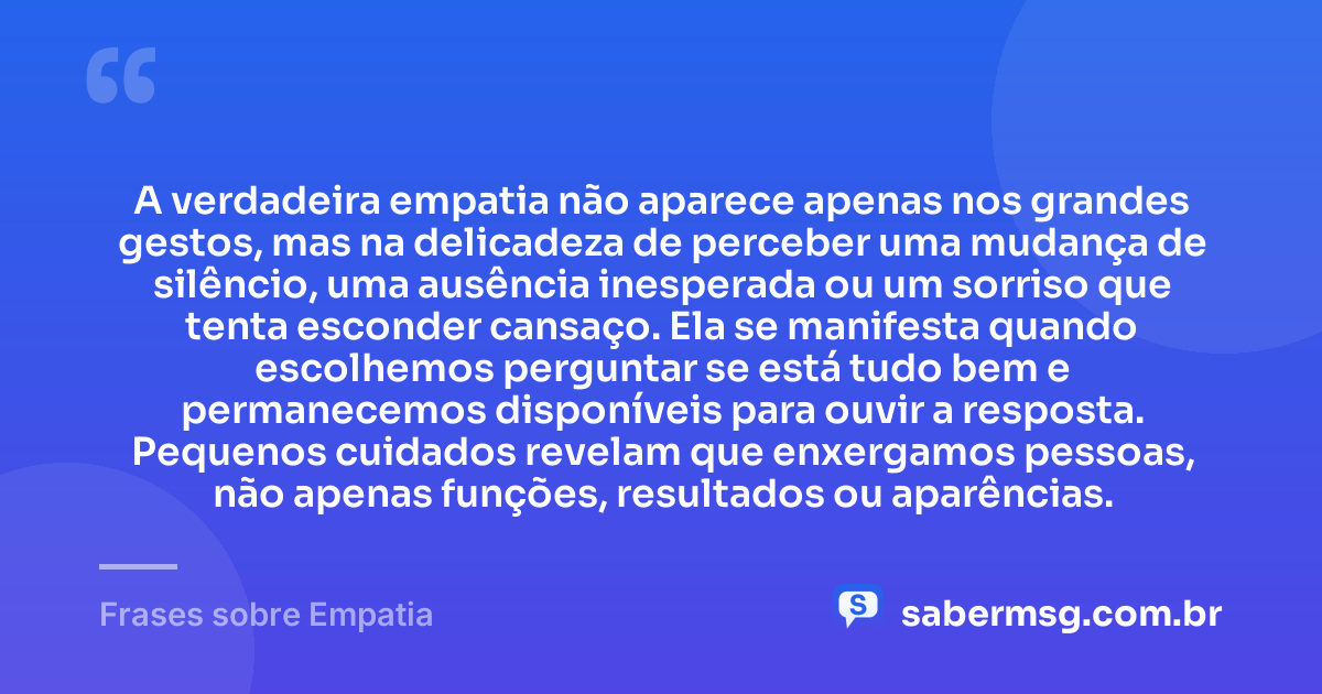 A verdadeira empatia não aparece apenas nos grandes gestos, mas na delicadeza de perceber uma mudança de silêncio, uma ausência inesperada ou um sorriso que tenta esconder cansaço. Ela se manifesta quando escolhemos perguntar se está tudo bem e permanecemos disponíveis para ouvir a resposta. Pequenos cuidados revelam que enxergamos pessoas, não apenas funções, resultados ou aparências. — Frases sobre Empatia