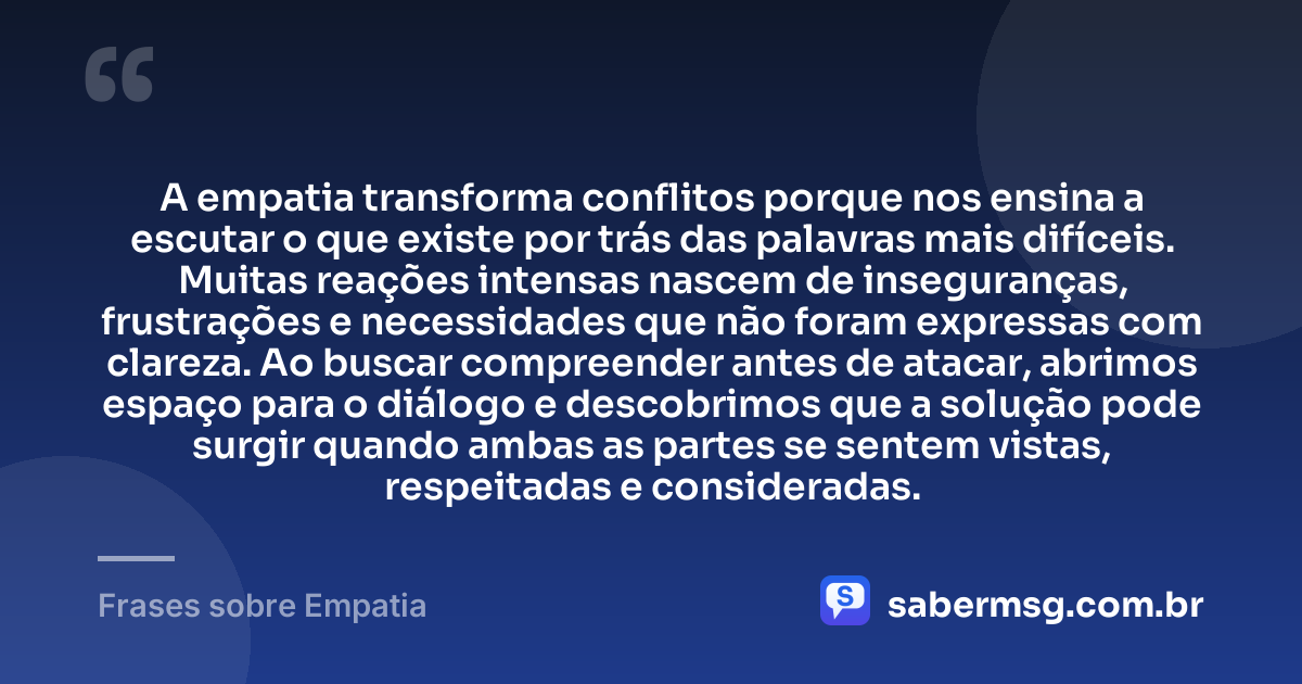 A empatia transforma conflitos porque nos ensina a escutar o que existe por trás das palavras mais difíceis. Muitas reações intensas nascem de inseguranças, frustrações e necessidades que não foram expressas com clareza. Ao buscar compreender antes de atacar, abrimos espaço para o diálogo e descobrimos que a solução pode surgir quando ambas as partes se sentem vistas, respeitadas e consideradas. — Frases sobre Empatia