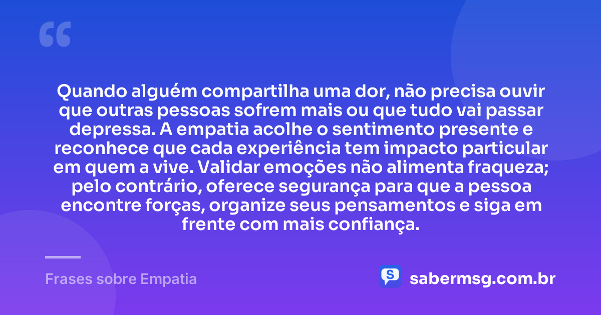 Quando alguém compartilha uma dor, não precisa ouvir que outras pessoas sofrem mais ou que tudo vai passar depressa. A empatia acolhe o sentimento presente e reconhece que cada experiência tem impacto particular em quem a vive. Validar emoções não alimenta fraqueza; pelo contrário, oferece segurança para que a pessoa encontre forças, organize seus pensamentos e siga em frente com mais confiança. — Frases sobre Empatia